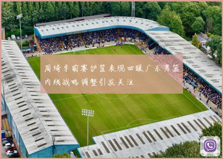 周琦季前赛护筐表现回暖广东男篮内线战略调整引发关注