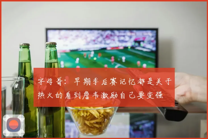 字母哥：早期季后赛记忆都是关于热火的看到詹韦激励自己要变强
