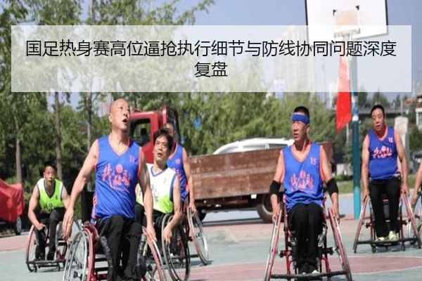 国足热身赛高位逼抢执行细节与防线协同问题深度复盘
